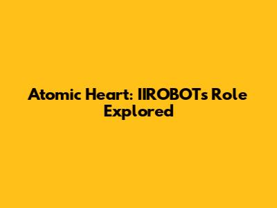 Atomic Heart: IIROBOT's Role Explored