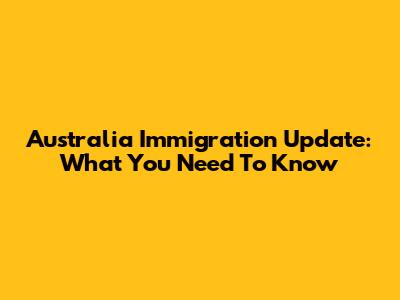 Australia Immigration Update: What You Need To Know