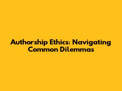 Authorship Ethics: Navigating Common Dilemmas