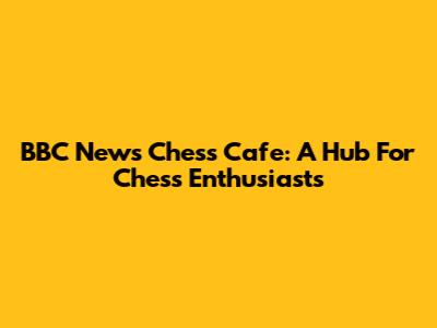 BBC News Chess Cafe: A Hub For Chess Enthusiasts