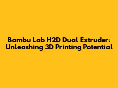 Bambu Lab H2D Dual Extruder: Unleashing 3D Printing Potential