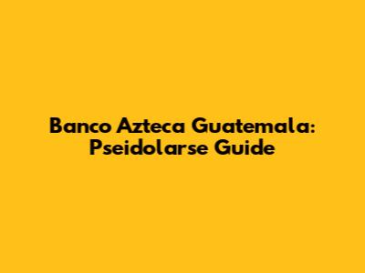 Banco Azteca Guatemala: Pseidolarse Guide