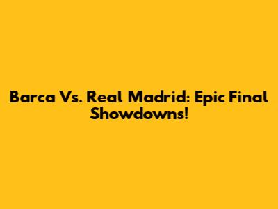 Barca Vs. Real Madrid: Epic Final Showdowns!