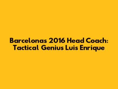 Barcelona's 2016 Head Coach: Tactical Genius Luis Enrique