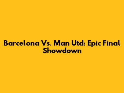 Barcelona Vs. Man Utd: Epic Final Showdown