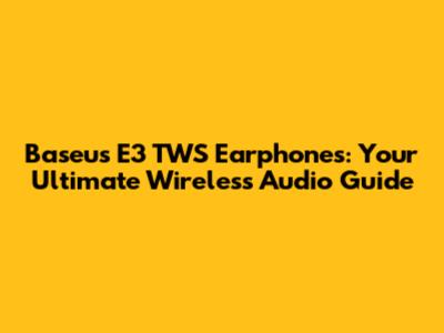 Baseus E3 TWS Earphones: Your Ultimate Wireless Audio Guide