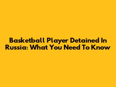 Basketball Player Detained In Russia: What You Need To Know