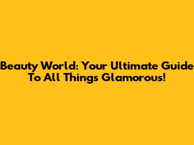 Beauty World: Your Ultimate Guide To All Things Glamorous!