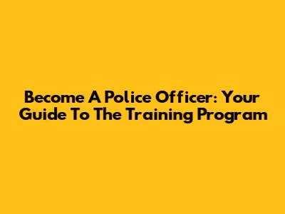 Become A Police Officer: Your Guide To The Training Program