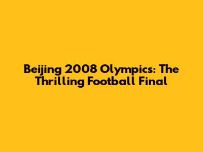 Beijing 2008 Olympics: The Thrilling Football Final