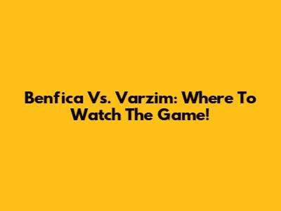 Benfica Vs. Varzim: Where To Watch The Game!