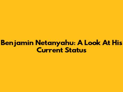 Benjamin Netanyahu: A Look At His Current Status