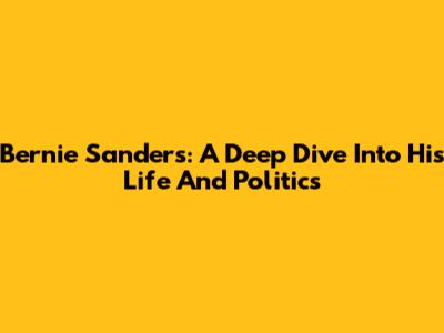 Bernie Sanders: A Deep Dive Into His Life And Politics