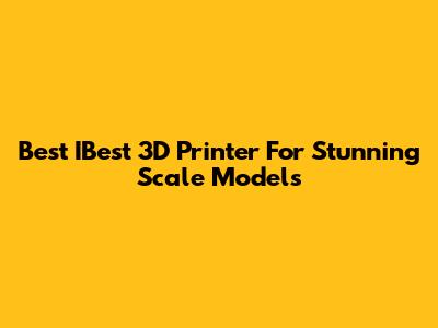 Best IBest 3D Printer For Stunning Scale Models