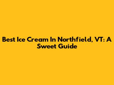 Best Ice Cream In Northfield, VT: A Sweet Guide