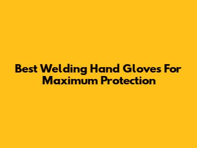Best Welding Hand Gloves For Maximum Protection