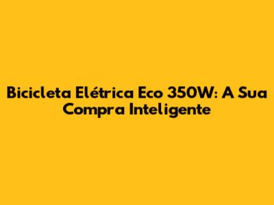 Bicicleta Elétrica Eco 350W: A Sua Compra Inteligente