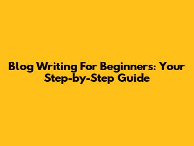 Blog Writing For Beginners: Your Step-by-Step Guide