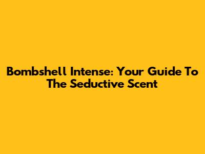 Bombshell Intense: Your Guide To The Seductive Scent