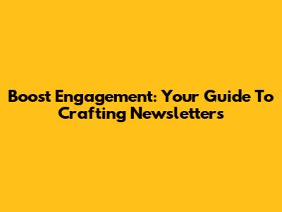 Boost Engagement: Your Guide To Crafting Newsletters