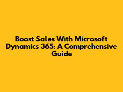 Boost Sales With Microsoft Dynamics 365: A Comprehensive Guide