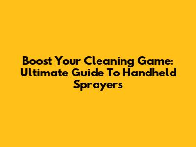 Boost Your Cleaning Game: Ultimate Guide To Handheld Sprayers