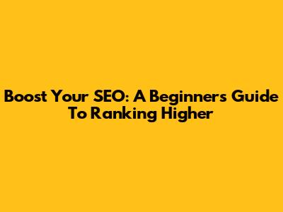 Boost Your SEO: A Beginner's Guide To Ranking Higher