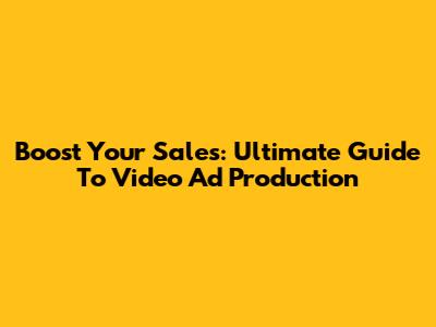 Boost Your Sales: Ultimate Guide To Video Ad Production