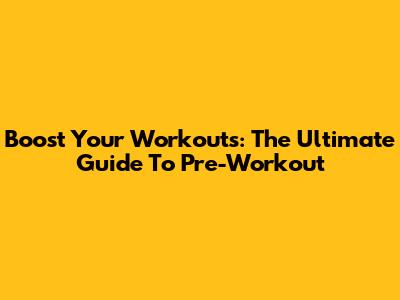 Boost Your Workouts: The Ultimate Guide To Pre-Workout