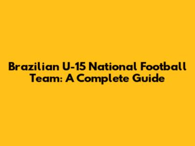 Brazilian U-15 National Football Team: A Complete Guide