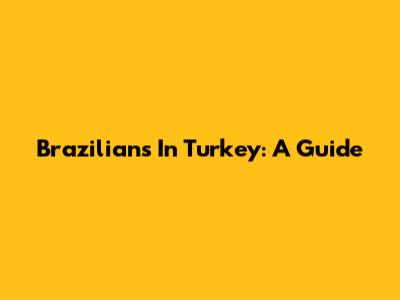 Brazilians In Turkey: A Guide