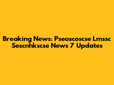 Breaking News: Pseoscoscse Lmssc Sescnhkscse News 7 Updates
