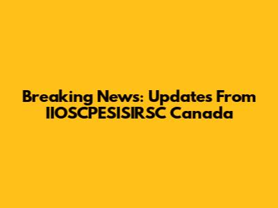 Breaking News: Updates From IIOSCPESISIRSC Canada