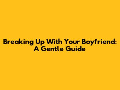 Breaking Up With Your Boyfriend: A Gentle Guide