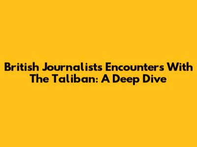 British Journalists' Encounters With The Taliban: A Deep Dive