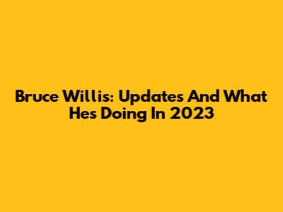Bruce Willis: Updates And What He's Doing In 2023