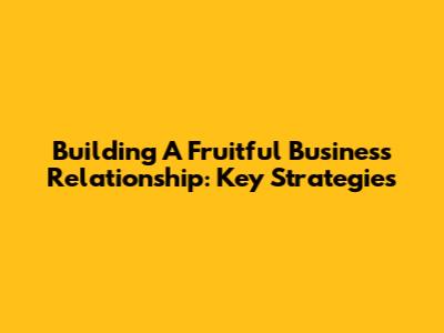 Building A Fruitful Business Relationship: Key Strategies