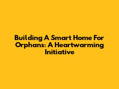 Building A Smart Home For Orphans: A Heartwarming Initiative