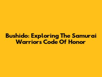Bushido: Exploring The Samurai Warrior's Code Of Honor