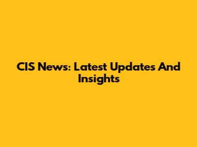 CIS News: Latest Updates And Insights