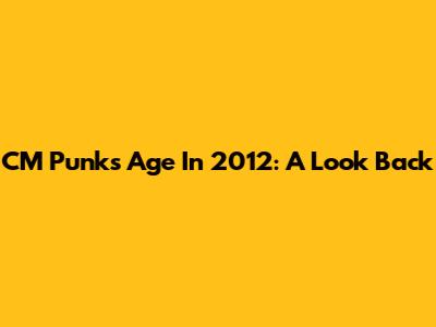 CM Punk's Age In 2012: A Look Back