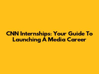 CNN Internships: Your Guide To Launching A Media Career