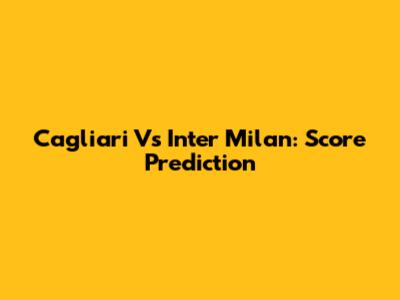 Cagliari Vs Inter Milan: Score Prediction