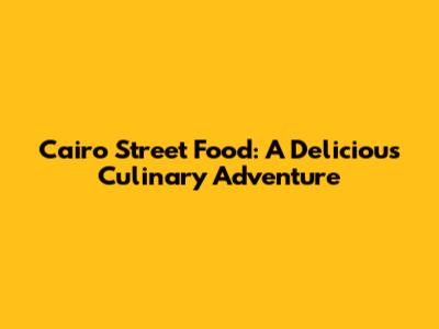 Cairo Street Food: A Delicious Culinary Adventure