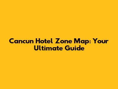 Cancun Hotel Zone Map: Your Ultimate Guide