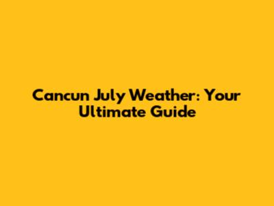 Cancun July Weather: Your Ultimate Guide
