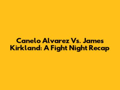 Canelo Alvarez Vs. James Kirkland: A Fight Night Recap