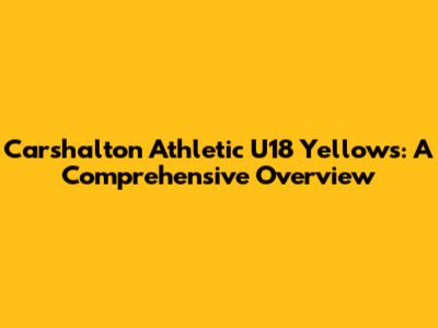 Carshalton Athletic U18 Yellows: A Comprehensive Overview