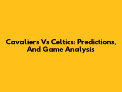 Cavaliers Vs Celtics: Predictions, And Game Analysis