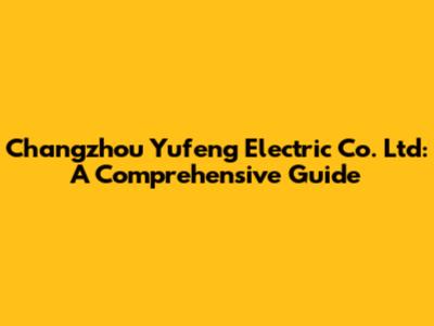 Changzhou Yufeng Electric Co. Ltd: A Comprehensive Guide